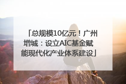 总规模10亿元！广州增城：设立AIC基金赋能现代化产业体系建设