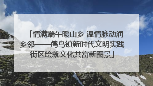 情满端午暖山乡 温情脉动润乡邻——鸬鸟镇新时代文明实践街区绘就文化共富新图景