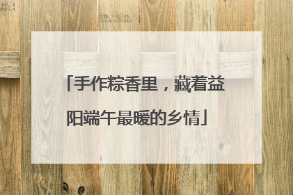 手作粽香里，藏着益阳端午最暖的乡情