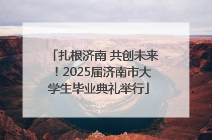 扎根济南 共创未来！2025届济南市大学生毕业典礼举行