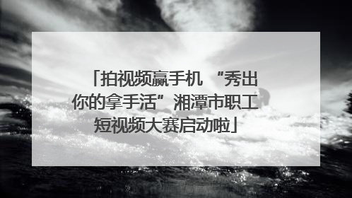 拍视频赢手机 “秀出你的拿手活”湘潭市职工短视频大赛启动啦
