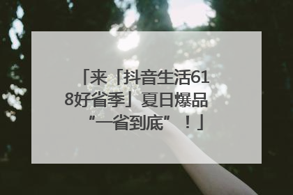 来「抖音生活618好省季」夏日爆品“一省到底”！