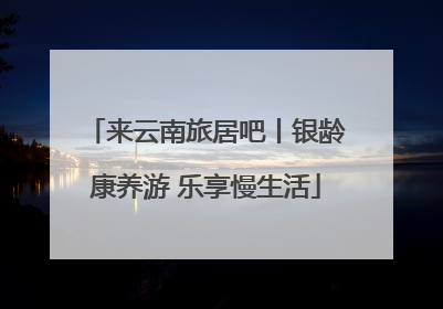 来云南旅居吧丨银龄康养游 乐享慢生活