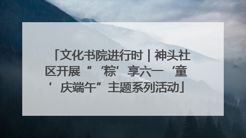 文化书院进行时｜神头社区开展“‘粽’享六一‘童’庆端午”主题系列活动