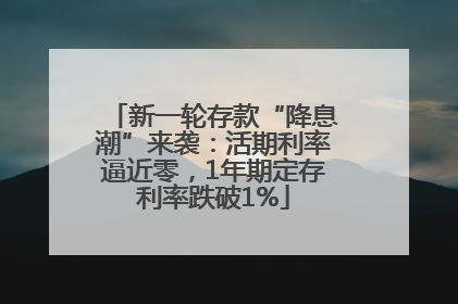 新一轮存款“降息潮”来袭：活期利率逼近零，1年期定存利率跌破1%