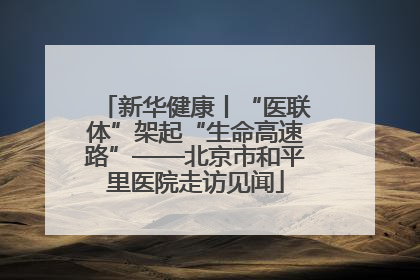 新华健康丨“医联体”架起“生命高速路”——北京市和平里医院走访见闻