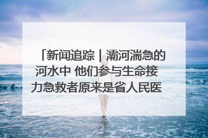 新闻追踪｜灞河湍急的河水中 他们参与生命接力急救者原来是省人民医院00后男护士