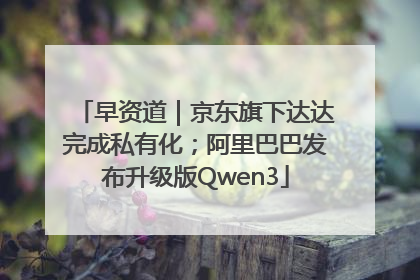 早资道｜京东旗下达达完成私有化；阿里巴巴发布升级版Qwen3