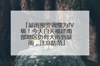 暴雨预警调整为Ⅳ级！今天白天福建南部地区仍有大雨到暴雨，注意防范