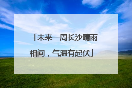 未来一周长沙晴雨相间，气温有起伏