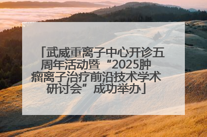 武威重离子中心开诊五周年活动暨“2025肿瘤离子治疗前沿技术学术研讨会”成功举办