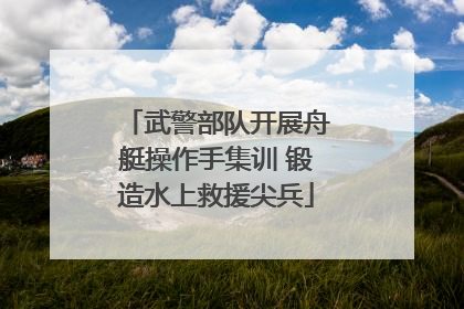 武警部队开展舟艇操作手集训 锻造水上救援尖兵