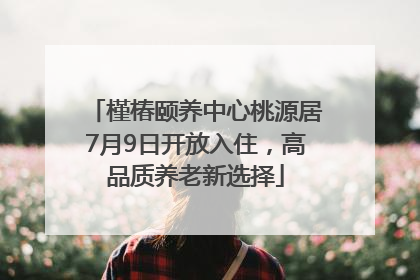 槿椿颐养中心桃源居7月9日开放入住，高品质养老新选择