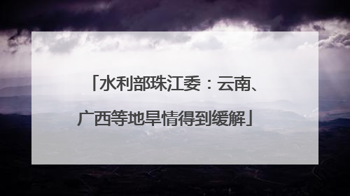 水利部珠江委：云南、广西等地旱情得到缓解
