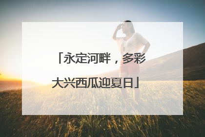永定河畔，多彩大兴西瓜迎夏日