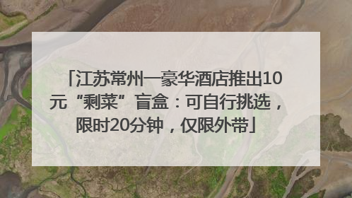 江苏常州一豪华酒店推出10元“剩菜”盲盒：可自行挑选，限时20分钟，仅限外带
