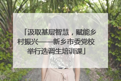 汲取基层智慧，赋能乡村振兴——新乡市委党校举行选调生培训课