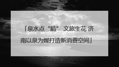 泉水点“睛” 文旅生花 济南以泉为媒打造新消费空间
