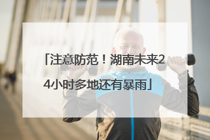 注意防范！湖南未来24小时多地还有暴雨