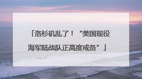 洛杉矶乱了！“美国现役海军陆战队正高度戒备”