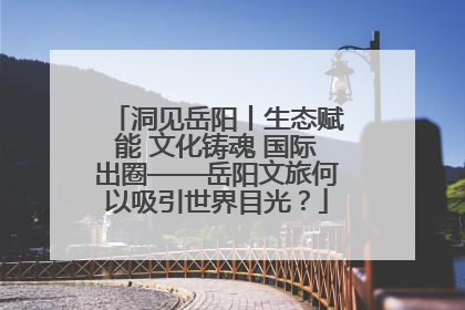 洞见岳阳丨生态赋能 文化铸魂 国际出圈——岳阳文旅何以吸引世界目光？