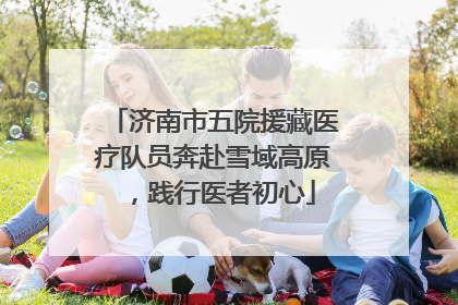 济南市五院援藏医疗队员奔赴雪域高原，践行医者初心