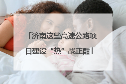 济南这些高速公路项目建设“热”战正酣