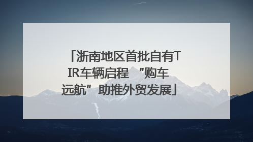 浙南地区首批自有TIR车辆启程 “购车远航”助推外贸发展