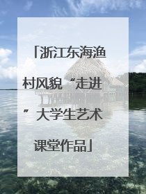 浙江东海渔村风貌“走进”大学生艺术课堂作品