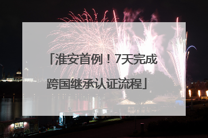 淮安首例！7天完成跨国继承认证流程