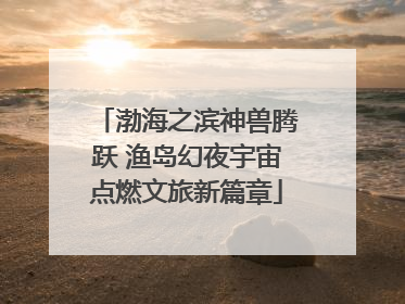 渤海之滨神兽腾跃 渔岛幻夜宇宙点燃文旅新篇章