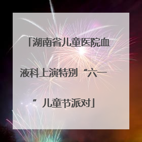 湖南省儿童医院血液科上演特别“六一”儿童节派对