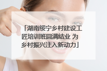 湖南绥宁乡村建设工匠培训班圆满结业 为乡村振兴注入新动力