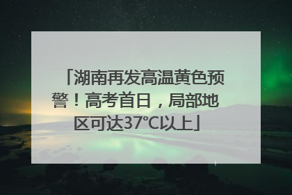 湖南再发高温黄色预警！高考首日，局部地区可达37℃以上