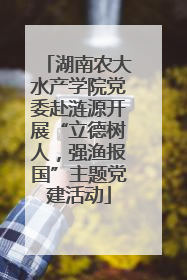 湖南农大水产学院党委赴涟源开展“立德树人，强渔报国”主题党建活动