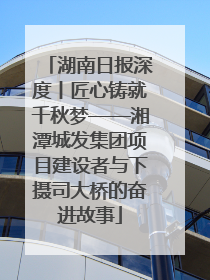 湖南日报深度丨匠心铸就千秋梦——湘潭城发集团项目建设者与下摄司大桥的奋进故事