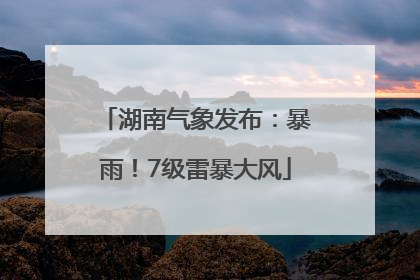 湖南气象发布：暴雨！7级雷暴大风