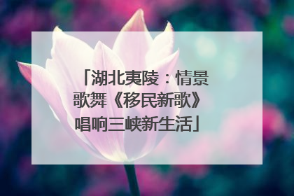 湖北夷陵：情景歌舞《移民新歌》唱响三峡新生活
