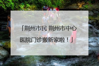 荆州市民 荆州市中心医院门诊搬新家啦！