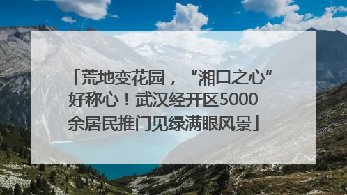 荒地变花园，“湘口之心”好称心！武汉经开区5000余居民推门见绿满眼风景