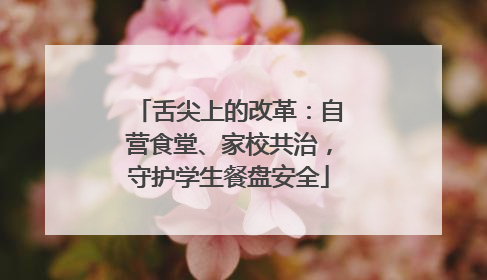 舌尖上的改革：自营食堂、家校共治，守护学生餐盘安全