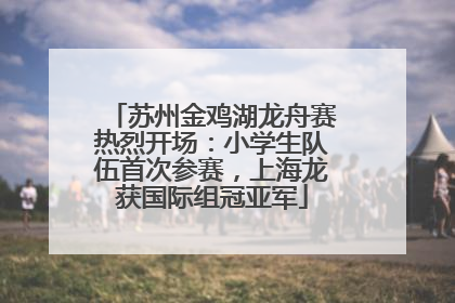 苏州金鸡湖龙舟赛热烈开场：小学生队伍首次参赛，上海龙获国际组冠亚军