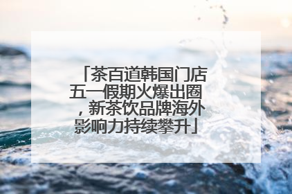 茶百道韩国门店五一假期火爆出圈，新茶饮品牌海外影响力持续攀升