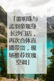 董明珠与孟羽童现身长沙门店，再次合体直播带货，现场推荐玫瑰空调