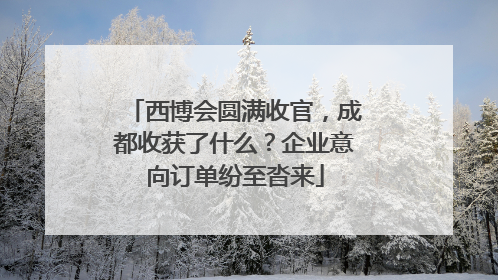 西博会圆满收官，成都收获了什么？企业意向订单纷至沓来