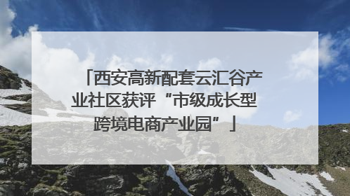 西安高新配套云汇谷产业社区获评“市级成长型跨境电商产业园”