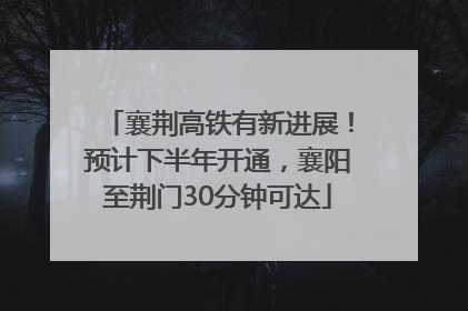襄荆高铁有新进展！预计下半年开通，襄阳至荆门30分钟可达