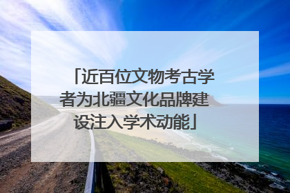 近百位文物考古学者为北疆文化品牌建设注入学术动能