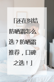 还在纠结防晒霜怎么选？防晒霜推荐，口碑之选！