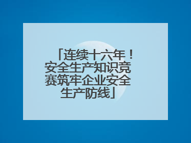 连续十六年！安全生产知识竞赛筑牢企业安全生产防线